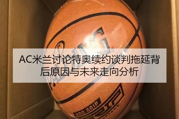 AC米兰讨论特奥续约谈判拖延背后原因与未来走向分析